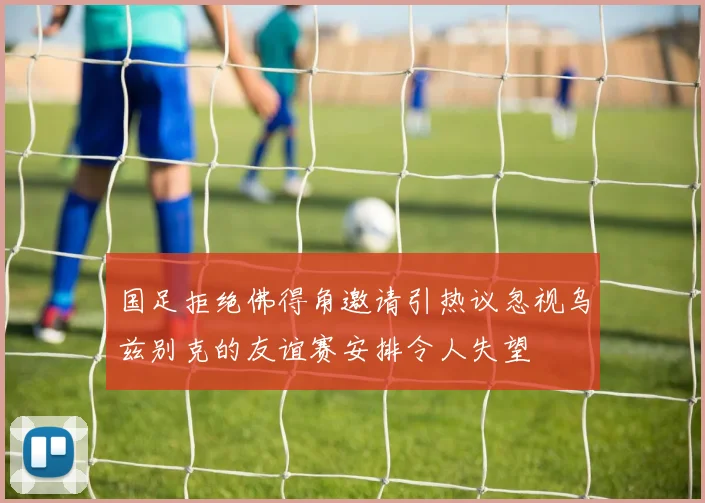 国足拒绝佛得角邀请引热议忽视乌兹别克的友谊赛安排令人失望