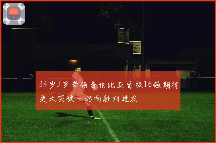 34岁J罗带领哥伦比亚晋级16强期待更大突破一起向胜利进发