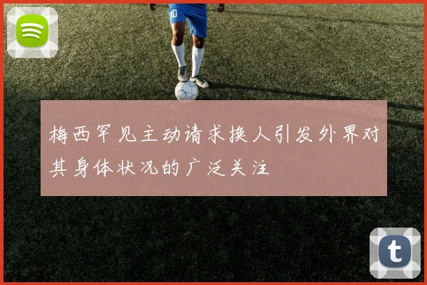 梅西罕见主动请求换人引发外界对其身体状况的广泛关注