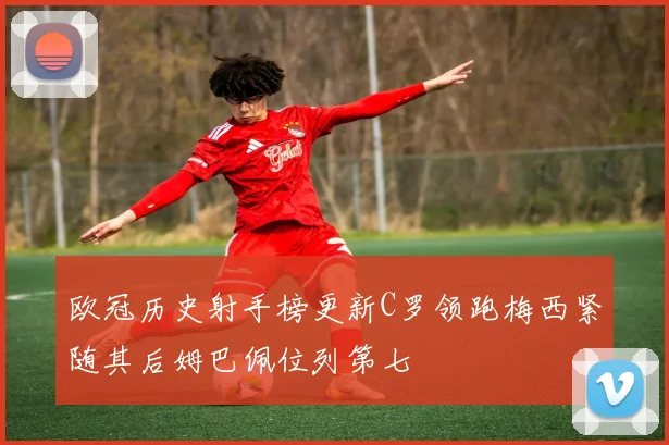欧冠历史射手榜更新C罗领跑梅西紧随其后姆巴佩位列第七