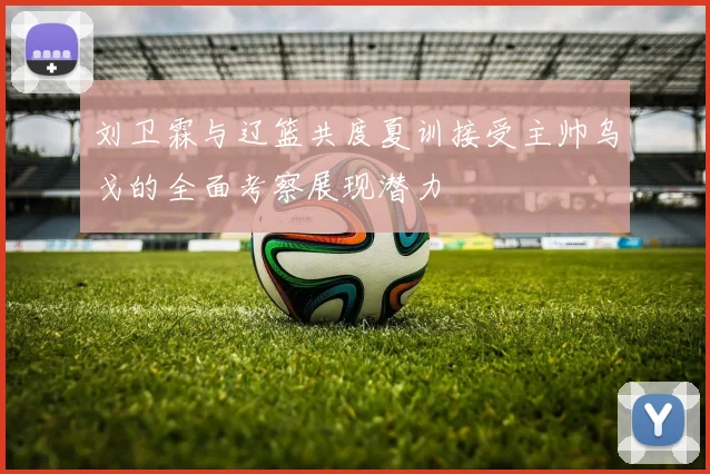 刘卫霖与辽篮共度夏训接受主帅乌戈的全面考察展现潜力