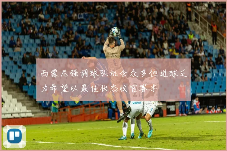 西蒙尼强调球队机会众多但进球乏力希望以最佳状态收官赛季