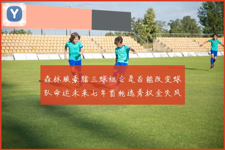 森林狼豪赌三球组合是否能改变球队命运未来七年首轮选秀权全失风险巨大