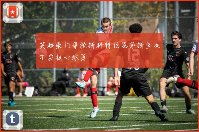 英超豪门争抢斯科特伯恩茅斯坚决不卖核心球员