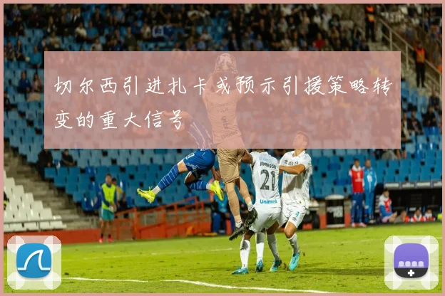 切尔西引进扎卡或预示引援策略转变的重大信号