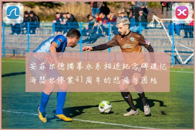 安菲尔德揭幕永系相连纪念碑追忆海瑟尔惨案41周年的悲痛与团结