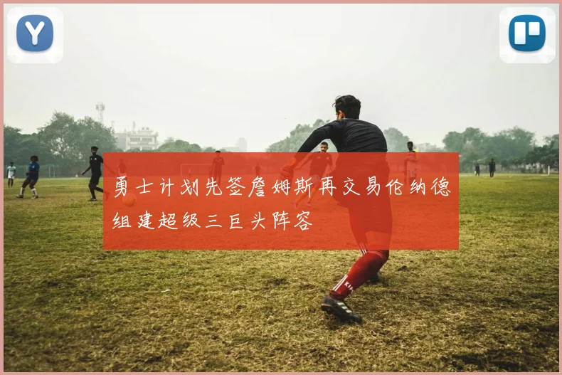勇士计划先签詹姆斯再交易伦纳德组建超级三巨头阵容