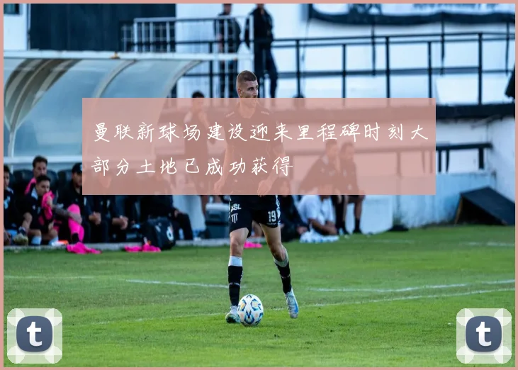 曼联新球场建设迎来里程碑时刻大部分土地已成功获得