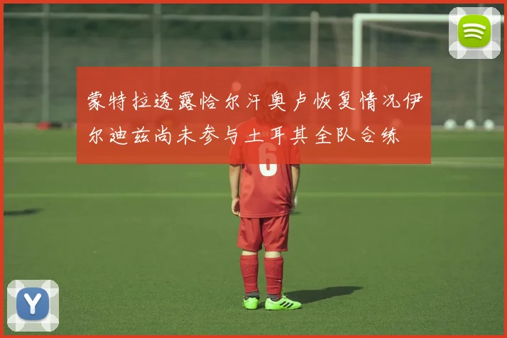蒙特拉透露恰尔汗奥卢恢复情况伊尔迪兹尚未参与土耳其全队合练
